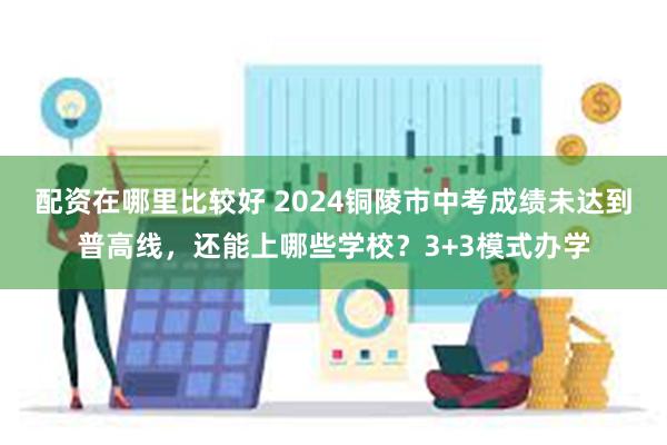 配资在哪里比较好 2024铜陵市中考成绩未达到普高线，还能上哪些学校？3+3模式办学