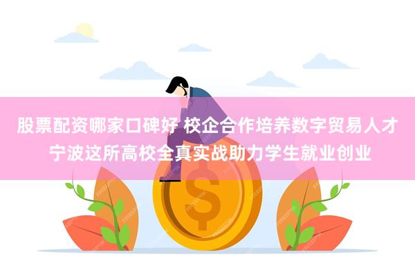 股票配资哪家口碑好 校企合作培养数字贸易人才 宁波这所高校全真实战助力学生就业创业