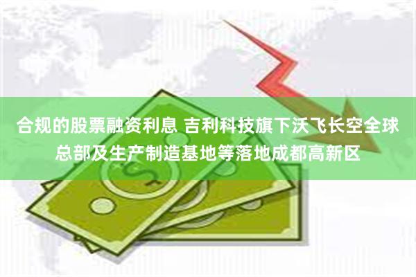 合规的股票融资利息 吉利科技旗下沃飞长空全球总部及生产制造基地等落地成都高新区