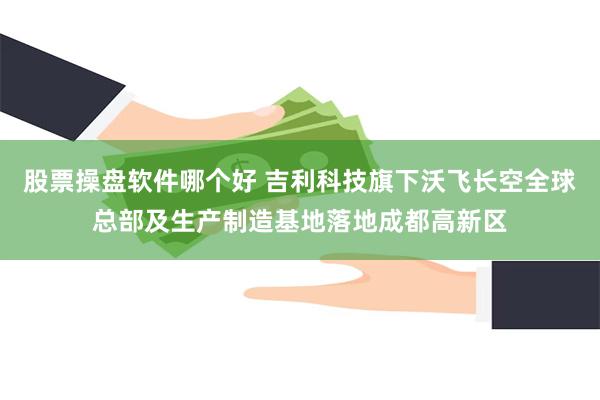 股票操盘软件哪个好 吉利科技旗下沃飞长空全球总部及生产制造基地落地成都高新区