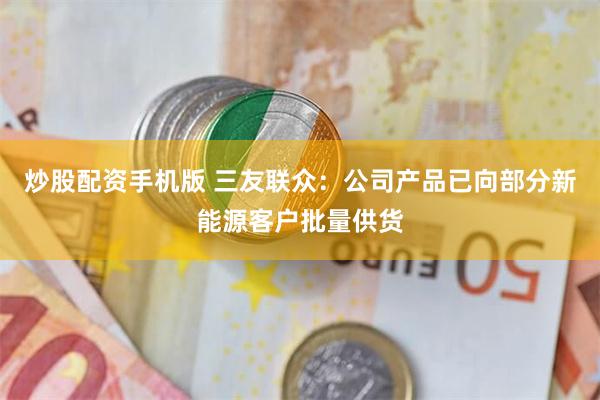 炒股配资手机版 三友联众：公司产品已向部分新能源客户批量供货