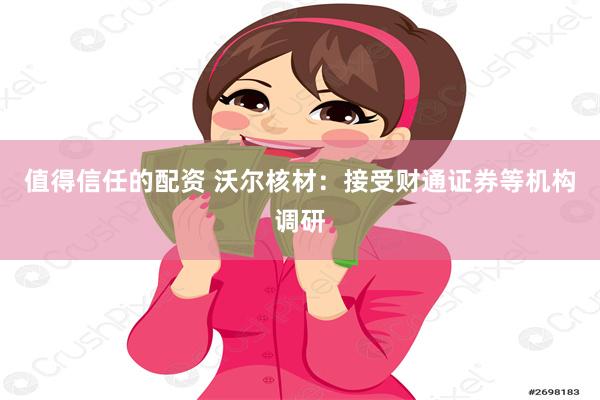 值得信任的配资 沃尔核材：接受财通证券等机构调研