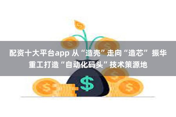 配资十大平台app 从“造壳”走向“造芯” 振华重工打造“自动化码头”技术策源地