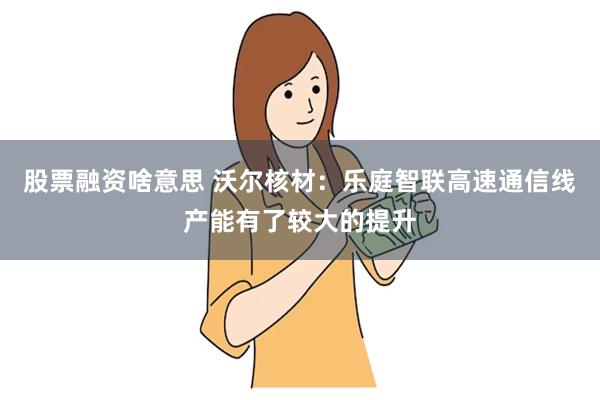 股票融资啥意思 沃尔核材：乐庭智联高速通信线产能有了较大的提升