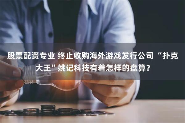 股票配资专业 终止收购海外游戏发行公司 “扑克大王”姚记科技有着怎样的盘算？