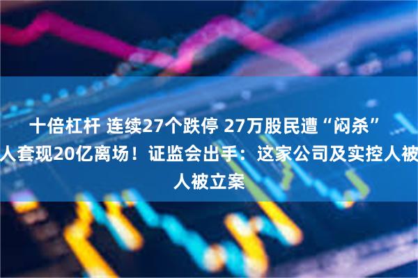 十倍杠杆 连续27个跌停 27万股民遭“闷杀” 实控人套现20亿离场！证监会出手：这家公司及实控人被立案