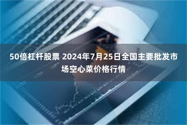 50倍杠杆股票 2024年7月25日全国主要批发市场空心菜价格行情