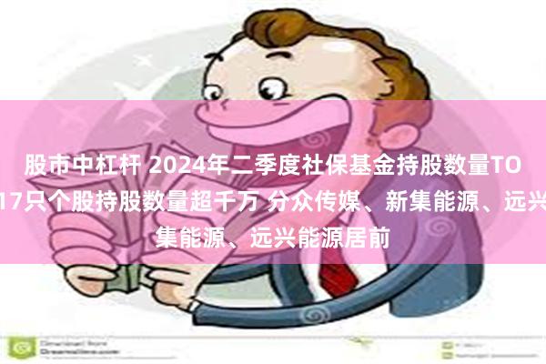 股市中杠杆 2024年二季度社保基金持股数量TOP20：对17只个股持股数量超千万 分众传媒、新集能源、远兴能源居前