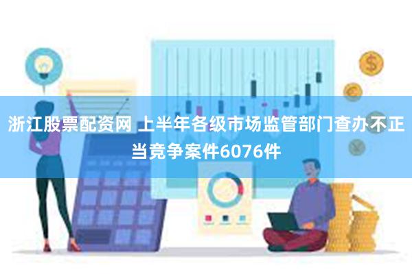 浙江股票配资网 上半年各级市场监管部门查办不正当竞争案件6076件