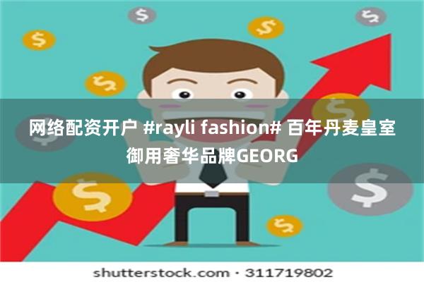 网络配资开户 #rayli fashion# 百年丹麦皇室御用奢华品牌GEORG