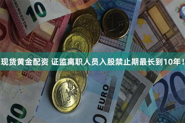 现货黄金配资 证监离职人员入股禁止期最长到10年！