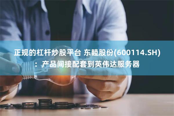 正规的杠杆炒股平台 东睦股份(600114.SH)：产品间接配套到英伟达服务器