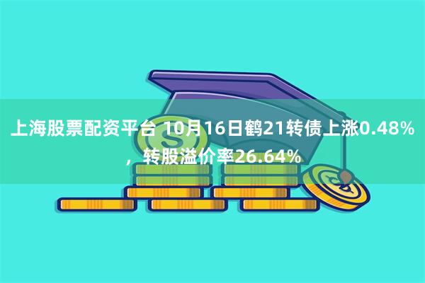 上海股票配资平台 10月16日鹤21转债上涨0.48%，转股溢价率26.64%