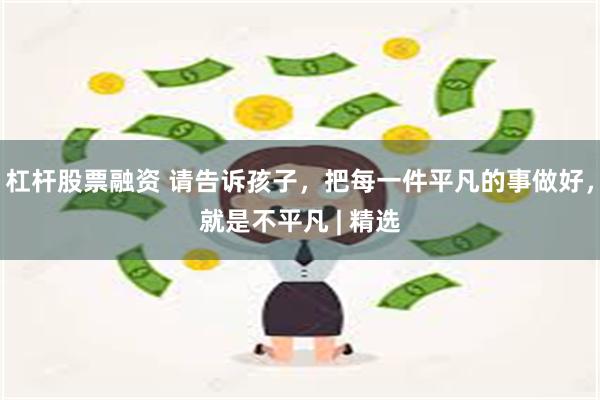 杠杆股票融资 请告诉孩子，把每一件平凡的事做好，就是不平凡 | 精选