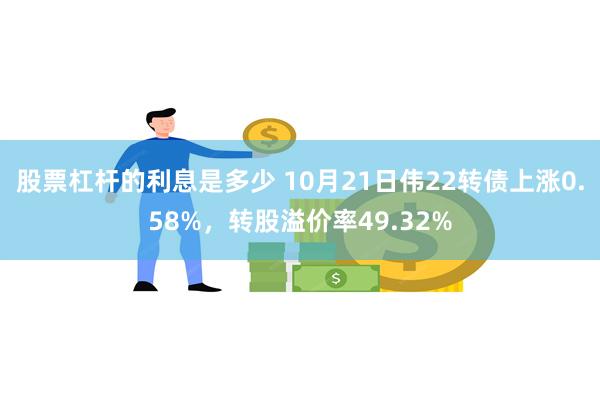 股票杠杆的利息是多少 10月21日伟22转债上涨0.58%，转股溢价率49.32%