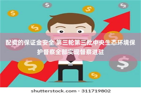 配资的保证金安全 第三轮第三批中央生态环境保护督察全部实现督察进驻