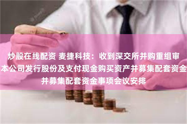 炒股在线配资 麦捷科技：收到深交所并购重组审核委员会审核本公司发行股份及支付现金购买资产并募集配套资金事项会议安排