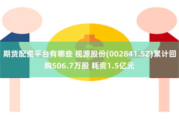 期货配资平台有哪些 视源股份(002841.SZ)累计回购506.7万股 耗资1.5亿元