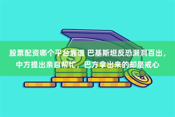 股票配资哪个平台靠谱 巴基斯坦反恐漏洞百出，中方提出亲自帮忙，巴方拿出来的却是戒心