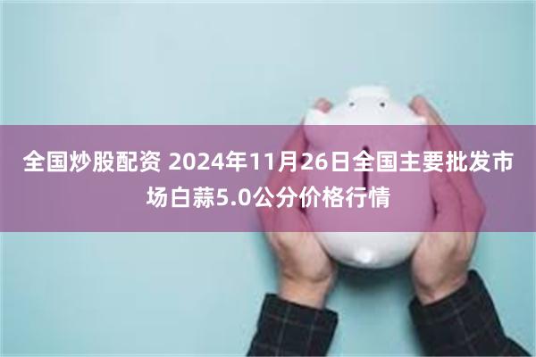 全国炒股配资 2024年11月26日全国主要批发市场白蒜5.0公分价格行情