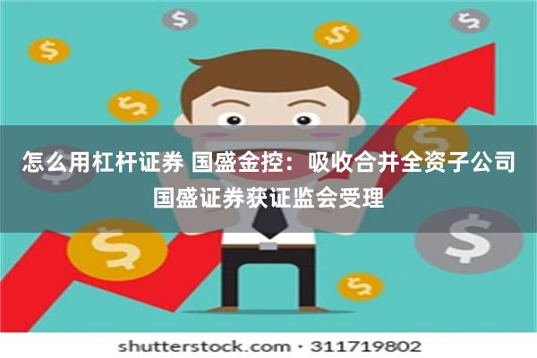 怎么用杠杆证券 国盛金控：吸收合并全资子公司国盛证券获证监会受理