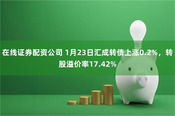 在线证券配资公司 1月23日汇成转债上涨0.2%，转股溢价率17.42%