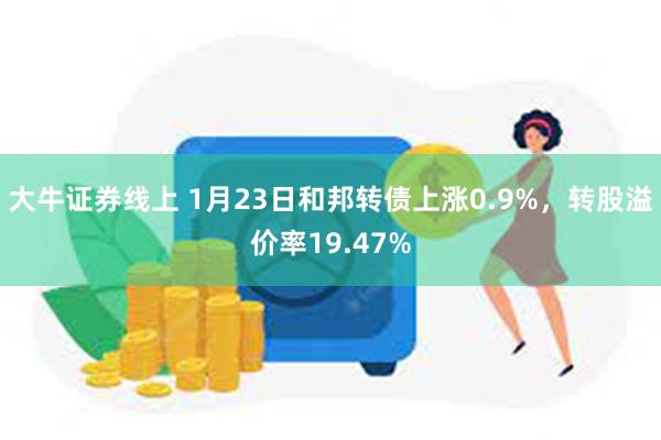 大牛证券线上 1月23日和邦转债上涨0.9%，转股溢价率19.47%