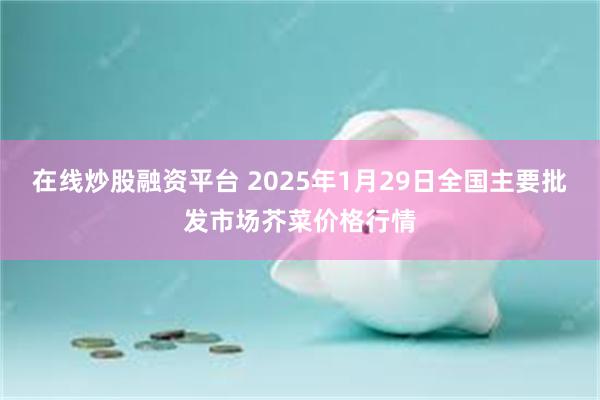 在线炒股融资平台 2025年1月29日全国主要批发市场芥菜价格行情