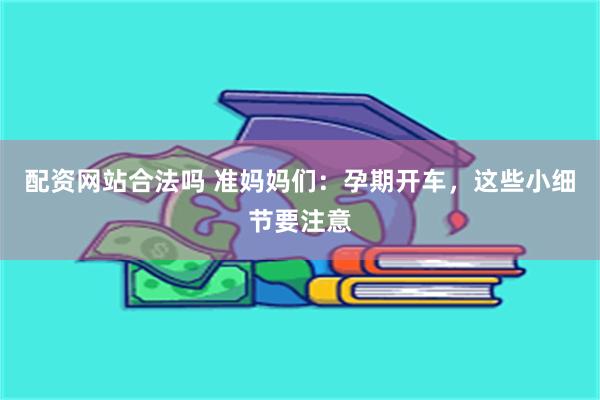 配资网站合法吗 准妈妈们：孕期开车，这些小细节要注意