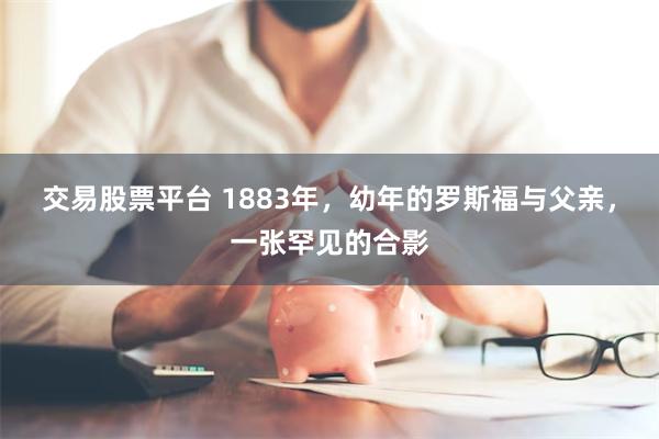 交易股票平台 1883年，幼年的罗斯福与父亲，一张罕见的合影