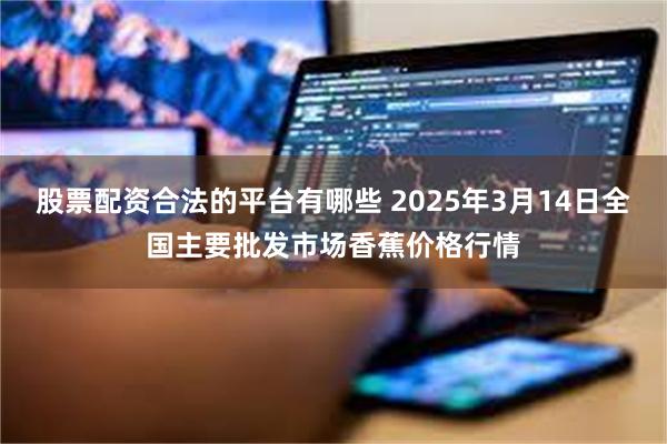 股票配资合法的平台有哪些 2025年3月14日全国主要批发市场香蕉价格行情